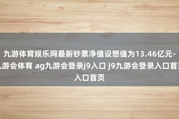 九游体育娱乐网最新钞票净值设想值为13.46亿元-九游会体育 ag九游会登录j9入口 j9九游会登录入口首页