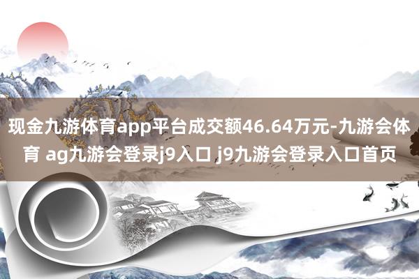 现金九游体育app平台成交额46.64万元-九游会体育 ag九游会登录j9入口 j9九游会登录入口首页