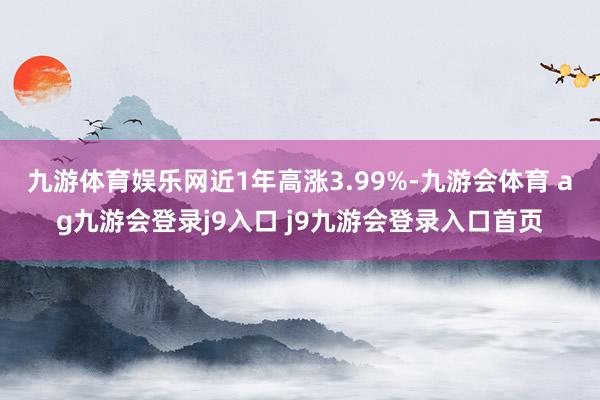 九游体育娱乐网近1年高涨3.99%-九游会体育 ag九游会登录j9入口 j9九游会登录入口首页