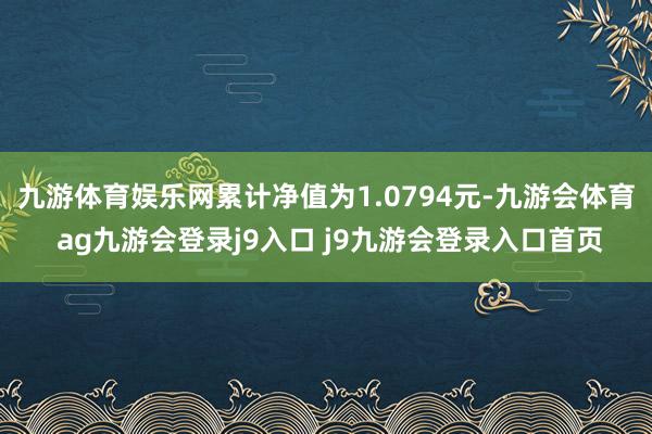 九游体育娱乐网累计净值为1.0794元-九游会体育 ag九游会登录j9入口 j9九游会登录入口首页