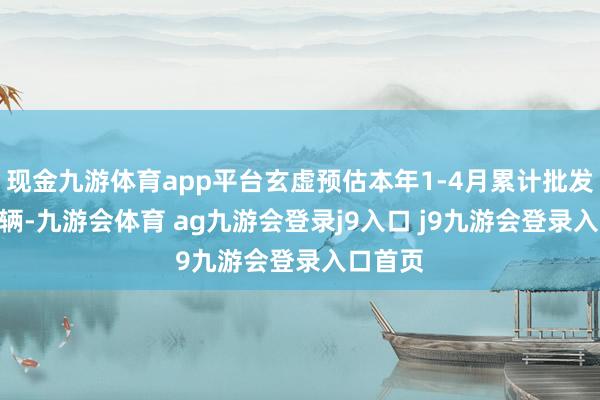 现金九游体育app平台玄虚预估本年1-4月累计批发400万辆-九游会体育 ag九游会登录j9入口 j9九游会登录入口首页