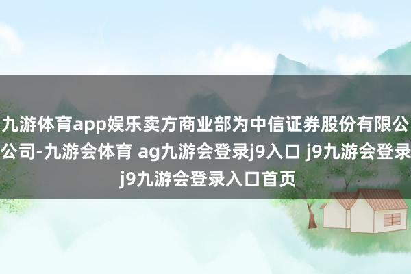 九游体育app娱乐卖方商业部为中信证券股份有限公司浙江分公司-九游会体育 ag九游会登录j9入口 j9九游会登录入口首页