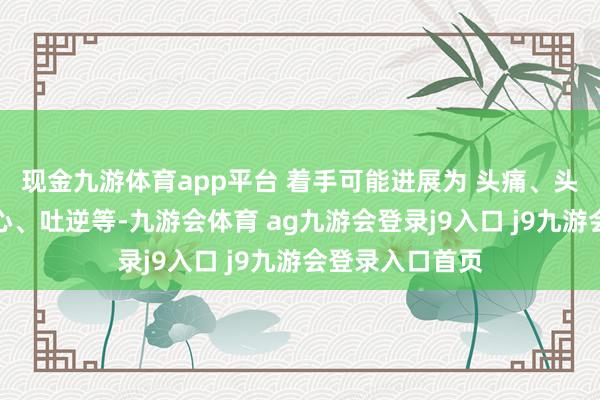 现金九游体育app平台 着手可能进展为 头痛、头晕、乏力、恶心、吐逆等-九游会体育 ag九游会登录j9入口 j9九游会登录入口首页