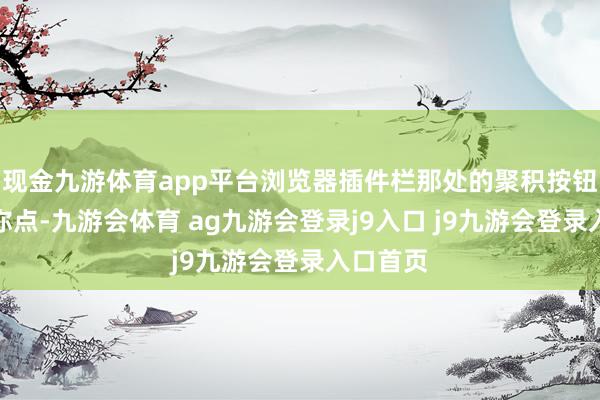 现金九游体育app平台浏览器插件栏那处的聚积按钮就等着你点-九游会体育 ag九游会登录j9入口 j9九游会登录入口首页