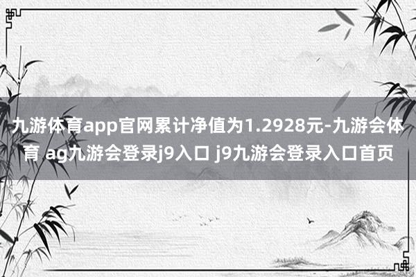九游体育app官网累计净值为1.2928元-九游会体育 ag九游会登录j9入口 j9九游会登录入口首页