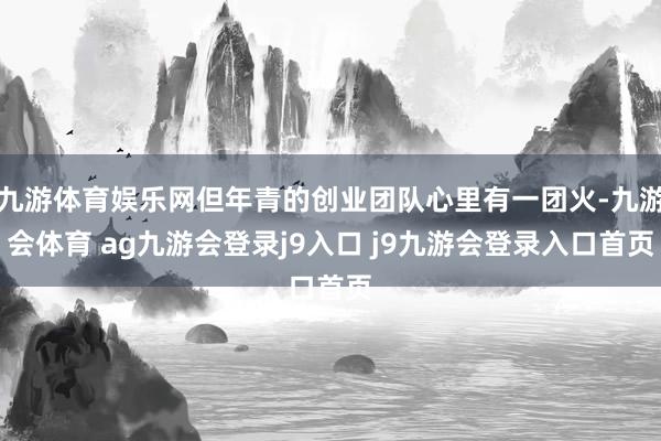 九游体育娱乐网但年青的创业团队心里有一团火-九游会体育 ag九游会登录j9入口 j9九游会登录入口首页