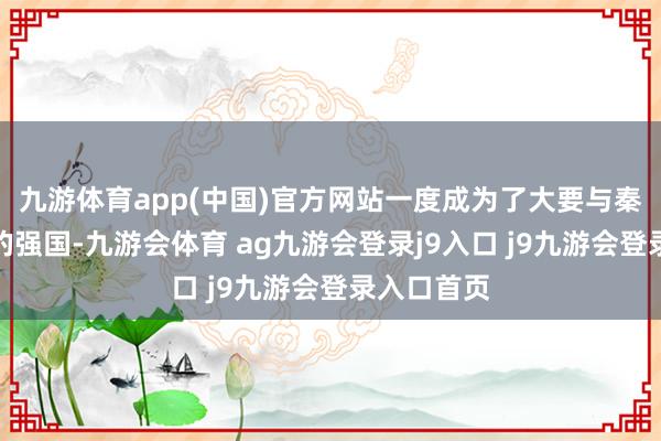 九游体育app(中国)官方网站一度成为了大要与秦国相抗衡的强国-九游会体育 ag九游会登录j9入口 j9九游会登录入口首页