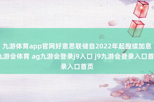 九游体育app官网好意思联储自2022年起握续加息-九游会体育 ag九游会登录j9入口 j9九游会登录入口首页