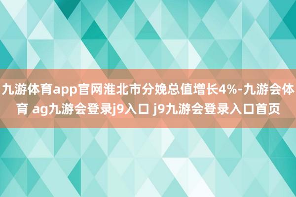 九游体育app官网淮北市分娩总值增长4%-九游会体育 ag九游会登录j9入口 j9九游会登录入口首页