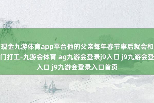 现金九游体育app平台他的父亲每年春节事后就会和同乡沿途出门打工-九游会体育 ag九游会登录j9入口 j9九游会登录入口首页