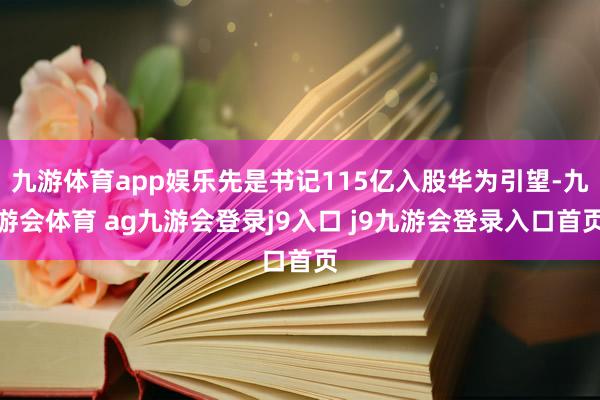 九游体育app娱乐先是书记115亿入股华为引望-九游会体育 ag九游会登录j9入口 j9九游会登录入口首页