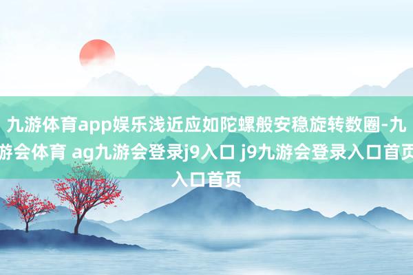 九游体育app娱乐浅近应如陀螺般安稳旋转数圈-九游会体育 ag九游会登录j9入口 j9九游会登录入口首页