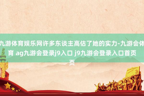 九游体育娱乐网许多东谈主高估了她的实力-九游会体育 ag九游会登录j9入口 j9九游会登录入口首页