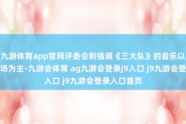 九游体育app官网评委会则强调《三大队》的音乐以当代看法立场为主-九游会体育 ag九游会登录j9入口 j9九游会登录入口首页