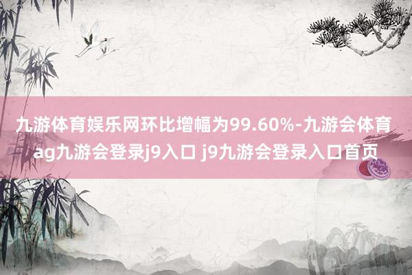 九游体育娱乐网环比增幅为99.60%-九游会体育 ag九游会登录j9入口 j9九游会登录入口首页