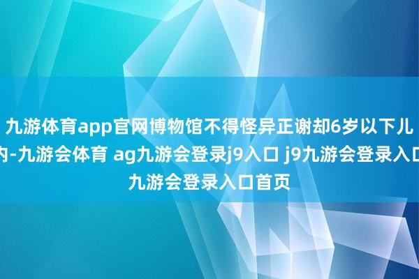 九游体育app官网博物馆不得怪异正谢却6岁以下儿童入内-九游会体育 ag九游会登录j9入口 j9九游会登录入口首页