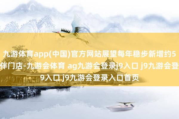 九游体育app(中国)官方网站展望每年稳步新增约50-100家结伴门店-九游会体育 ag九游会登录j9入口 j9九游会登录入口首页