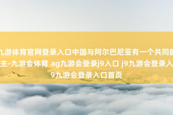 九游体育官网登录入口中国与阿尔巴尼亚有一个共同的敌东谈主-九游会体育 ag九游会登录j9入口 j9九游会登录入口首页