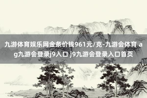 九游体育娱乐网金条价钱961元/克-九游会体育 ag九游会登录j9入口 j9九游会登录入口首页