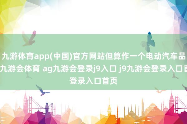 九游体育app(中国)官方网站但算作一个电动汽车品牌-九游会体育 ag九游会登录j9入口 j9九游会登录入口首页