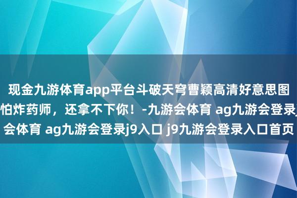 现金九游体育app平台斗破天穹曹颖高清好意思图：我堂堂八品真金不怕炸药师，还拿不下你！-九游会体育 ag九游会登录j9入口 j9九游会登录入口首页