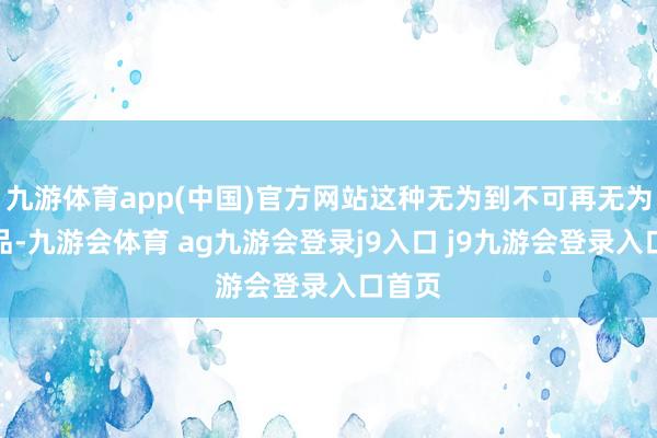 九游体育app(中国)官方网站这种无为到不可再无为的物品-九游会体育 ag九游会登录j9入口 j9九游会登录入口首页