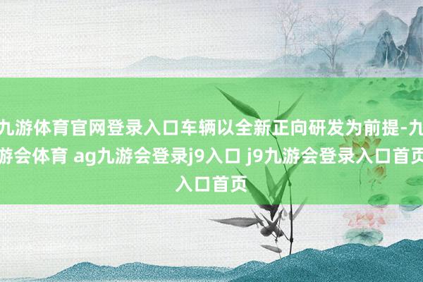 九游体育官网登录入口车辆以全新正向研发为前提-九游会体育 ag九游会登录j9入口 j9九游会登录入口首页