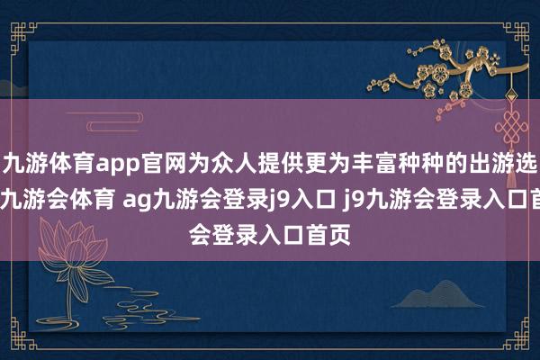九游体育app官网为众人提供更为丰富种种的出游选拔-九游会体育 ag九游会登录j9入口 j9九游会登录入口首页