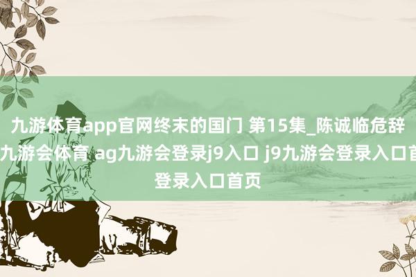 九游体育app官网终末的国门 第15集_陈诚临危辞退-九游会体育 ag九游会登录j9入口 j9九游会登录入口首页