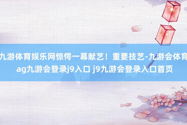 九游体育娱乐网惊愕一幕献艺！重要技艺-九游会体育 ag九游会登录j9入口 j9九游会登录入口首页
