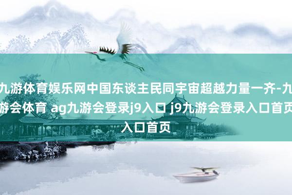 九游体育娱乐网中国东谈主民同宇宙超越力量一齐-九游会体育 ag九游会登录j9入口 j9九游会登录入口首页