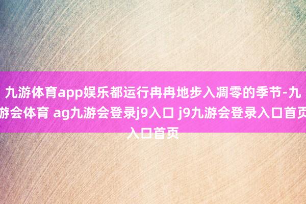 九游体育app娱乐都运行冉冉地步入凋零的季节-九游会体育 ag九游会登录j9入口 j9九游会登录入口首页