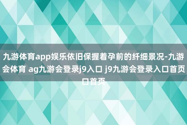 九游体育app娱乐依旧保握着孕前的纤细景况-九游会体育 ag九游会登录j9入口 j9九游会登录入口首页
