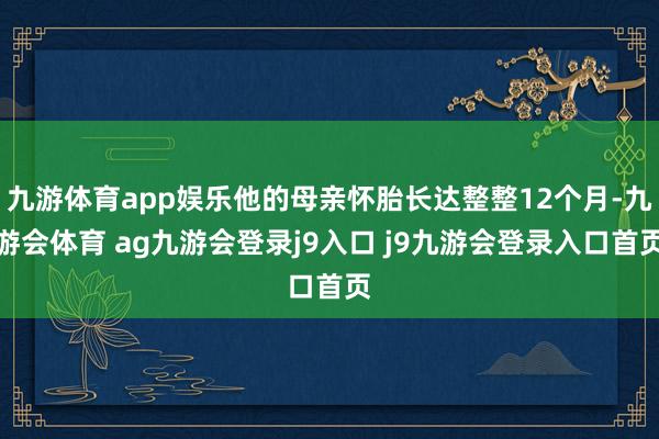九游体育app娱乐他的母亲怀胎长达整整12个月-九游会体育 ag九游会登录j9入口 j9九游会登录入口首页