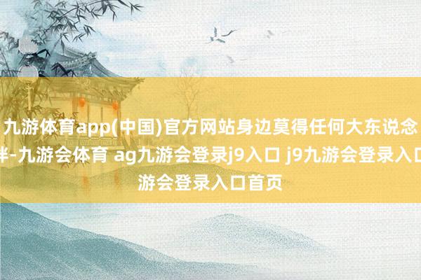 九游体育app(中国)官方网站身边莫得任何大东说念主陪伴-九游会体育 ag九游会登录j9入口 j9九游会登录入口首页