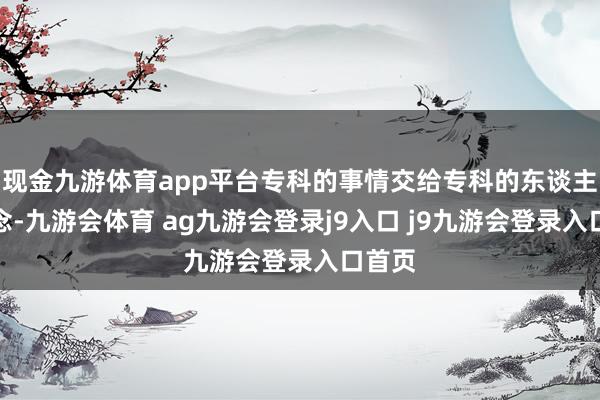 现金九游体育app平台专科的事情交给专科的东谈主来作念-九游会体育 ag九游会登录j9入口 j9九游会登录入口首页