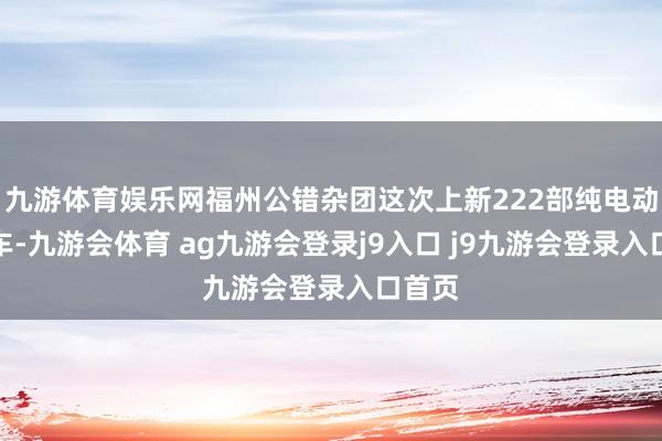 九游体育娱乐网福州公错杂团这次上新222部纯电动公交车-九游会体育 ag九游会登录j9入口 j9九游会登录入口首页