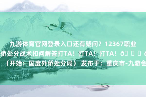 九游体育官网登录入口还有疑问？12367职业热线全天候24小时为您提供外侨处分战术扣问解答打TA！打TA！打TA！👇👇👇（开始：国度外侨处分局） 发布于：重庆市-九游会体育 ag九游会登录j9入口 j9九游会登录入口首页