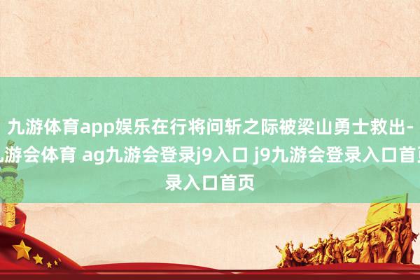 九游体育app娱乐在行将问斩之际被梁山勇士救出-九游会体育 ag九游会登录j9入口 j9九游会登录入口首页