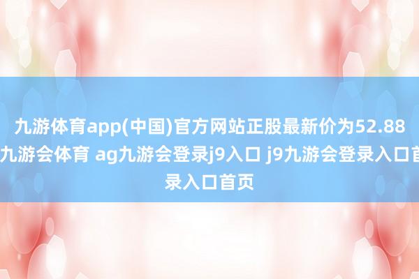 九游体育app(中国)官方网站正股最新价为52.88元-九游会体育 ag九游会登录j9入口 j9九游会登录入口首页