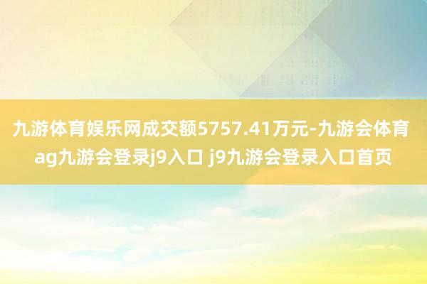 九游体育娱乐网成交额5757.41万元-九游会体育 ag九游会登录j9入口 j9九游会登录入口首页