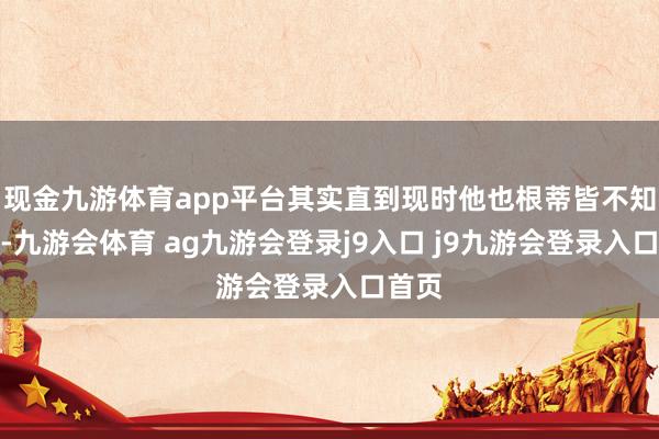 现金九游体育app平台其实直到现时他也根蒂皆不知说念-九游会体育 ag九游会登录j9入口 j9九游会登录入口首页