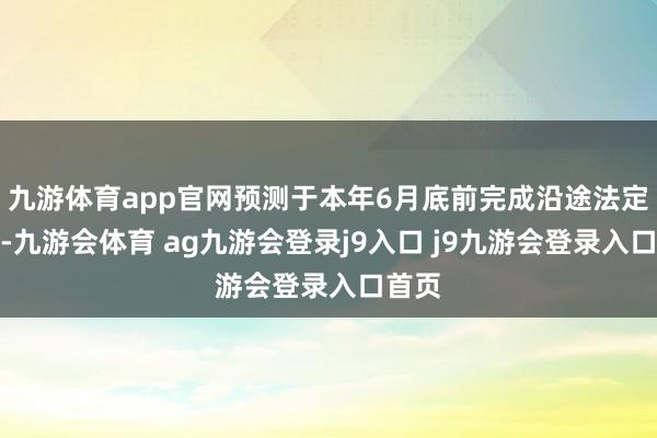 九游体育app官网预测于本年6月底前完成沿途法定关节-九游会体育 ag九游会登录j9入口 j9九游会登录入口首页
