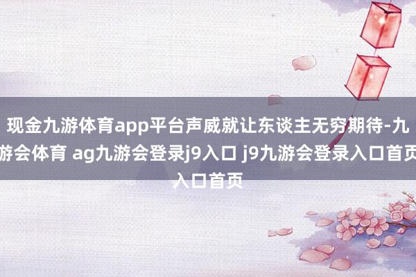 现金九游体育app平台声威就让东谈主无穷期待-九游会体育 ag九游会登录j9入口 j9九游会登录入口首页