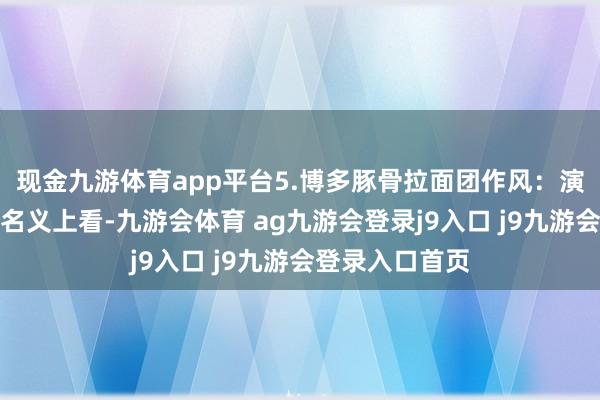 现金九游体育app平台5.博多豚骨拉面团作风:演义改简介:从名义上看-九游会体育 ag九游会登录j9入口 j9九游会登录入口首页