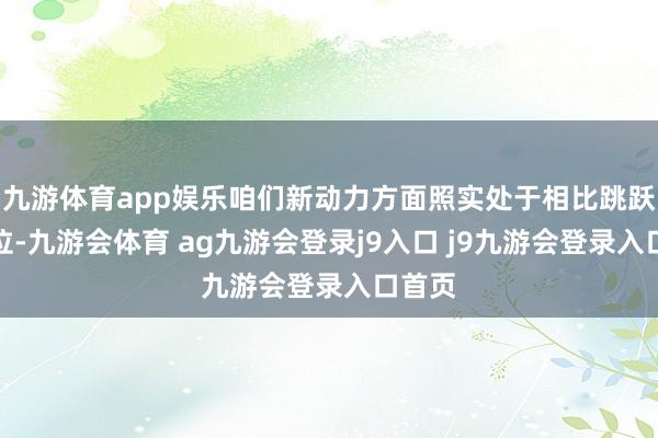 九游体育app娱乐咱们新动力方面照实处于相比跳跃的地位-九游会体育 ag九游会登录j9入口 j9九游会登录入口首页
