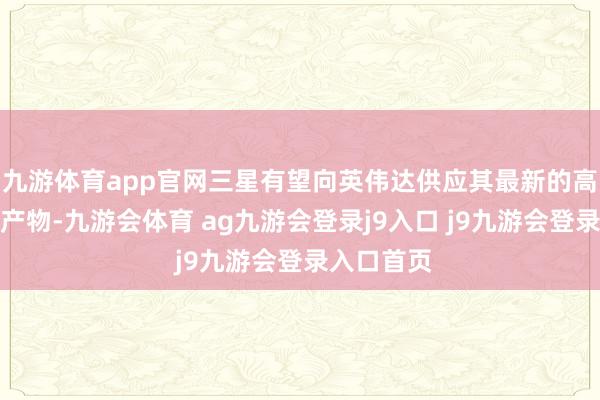 九游体育app官网三星有望向英伟达供应其最新的高带宽内存产物-九游会体育 ag九游会登录j9入口 j9九游会登录入口首页