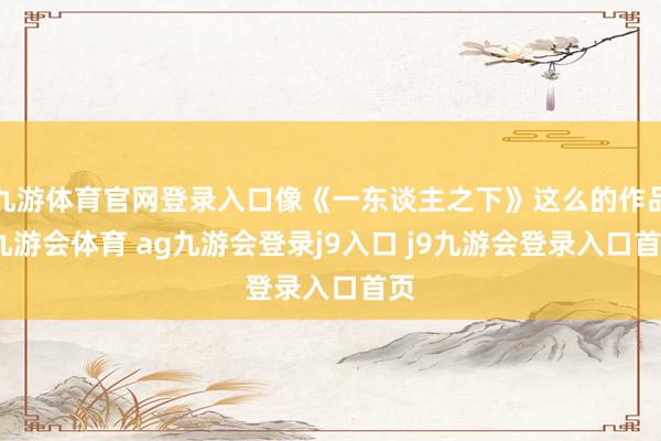 九游体育官网登录入口像《一东谈主之下》这么的作品-九游会体育 ag九游会登录j9入口 j9九游会登录入口首页
