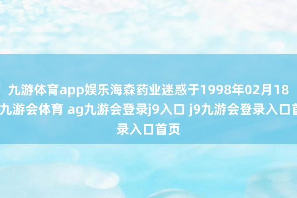 九游体育app娱乐海森药业迷惑于1998年02月18日-九游会体育 ag九游会登录j9入口 j9九游会登录入口首页