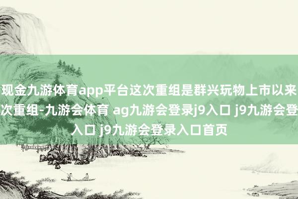 现金九游体育app平台这次重组是群兴玩物上市以来发起的第五次重组-九游会体育 ag九游会登录j9入口 j9九游会登录入口首页